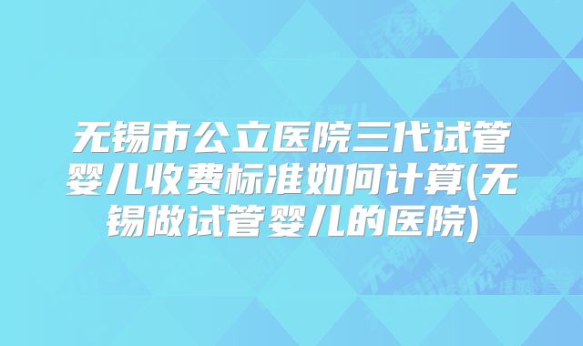 无锡市公立医院三代试管婴儿收费标准如何计算(无锡做试管婴儿的医院)