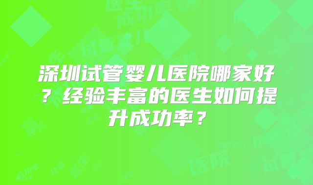 深圳试管婴儿医院哪家好？经验丰富的医生如何提升成功率？