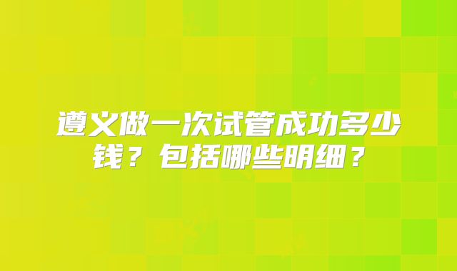遵义做一次试管成功多少钱？包括哪些明细？