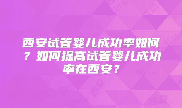 西安试管婴儿成功率如何？如何提高试管婴儿成功率在西安？