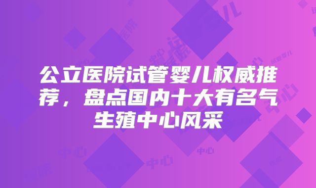 公立医院试管婴儿权威推荐，盘点国内十大有名气生殖中心风采