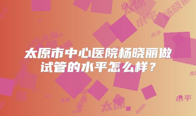 太原市中心医院杨晓丽做试管的水平怎么样？