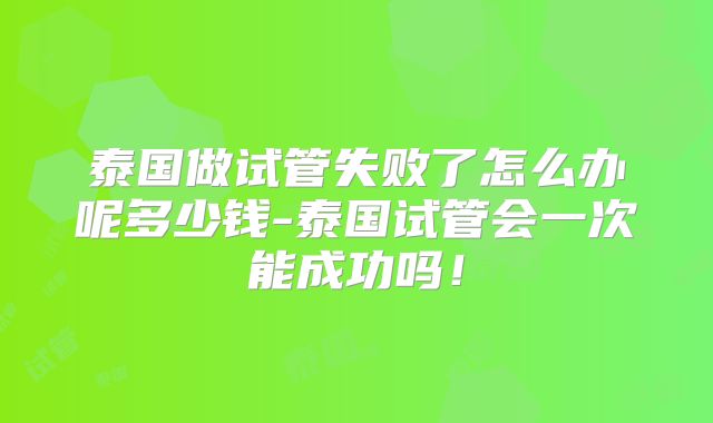 泰国做试管失败了怎么办呢多少钱-泰国试管会一次能成功吗！