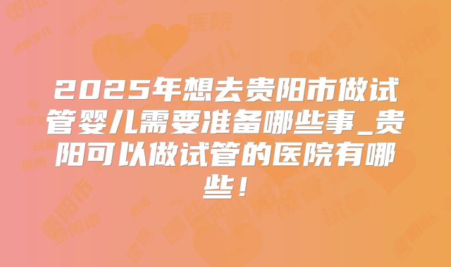 2025年想去贵阳市做试管婴儿需要准备哪些事_贵阳可以做试管的医院有哪些！