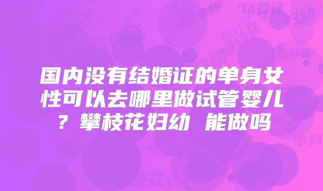 国内没有结婚证的单身女性可以去哪里做试管婴儿?攀枝花妇幼 能做吗