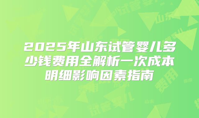 2025年山东试管婴儿多少钱费用全解析一次成本明细影响因素指南