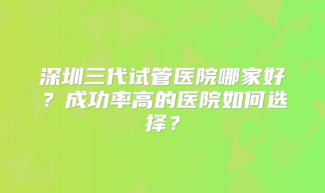 深圳三代试管医院哪家好？成功率高的医院如何选择？