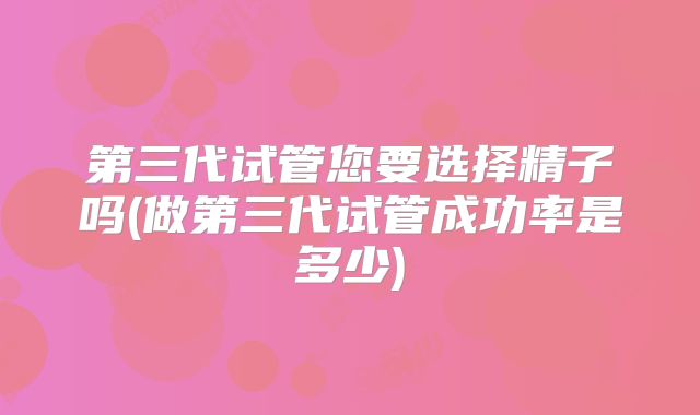 第三代试管您要选择精子吗(做第三代试管成功率是多少)