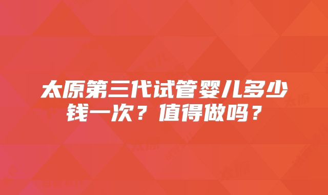 太原第三代试管婴儿多少钱一次？值得做吗？