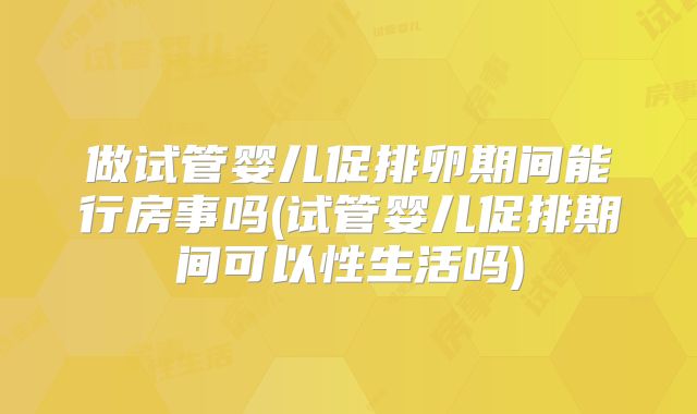 做试管婴儿促排卵期间能行房事吗(试管婴儿促排期间可以性生活吗)