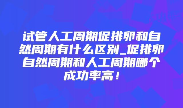 试管人工周期促排卵和自然周期有什么区别_促排卵自然周期和人工周期哪个成功率高！