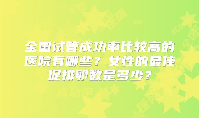 全国试管成功率比较高的医院有哪些？女性的最佳促排卵数是多少？