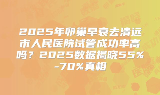 2025年卵巢早衰去清远市人民医院试管成功率高吗？2025数据揭晓55%-70%真相