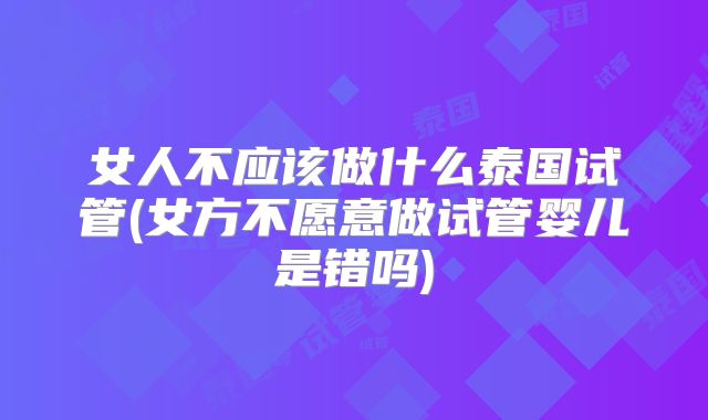 女人不应该做什么泰国试管(女方不愿意做试管婴儿是错吗)