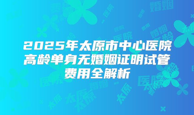 2025年太原市中心医院高龄单身无婚姻证明试管费用全解析