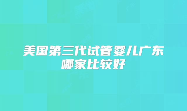 美国第三代试管婴儿广东哪家比较好