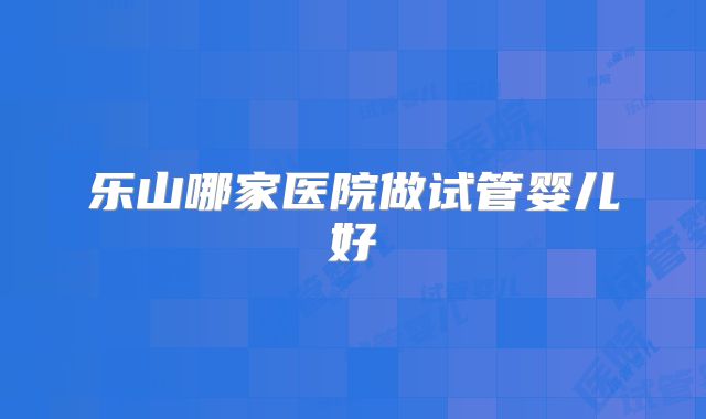 乐山哪家医院做试管婴儿好
