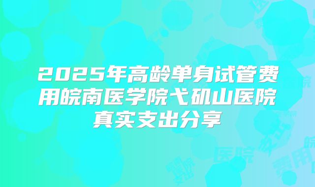 2025年高龄单身试管费用皖南医学院弋矶山医院真实支出分享
