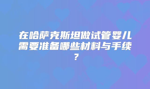 在哈萨克斯坦做试管婴儿需要准备哪些材料与手续？