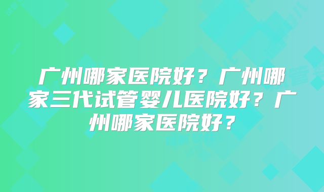 广州哪家医院好?广州哪家三代试管婴儿医院好?广州哪家医院好?