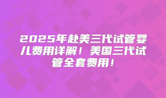 2025年赴美三代试管婴儿费用详解！美国三代试管全套费用！