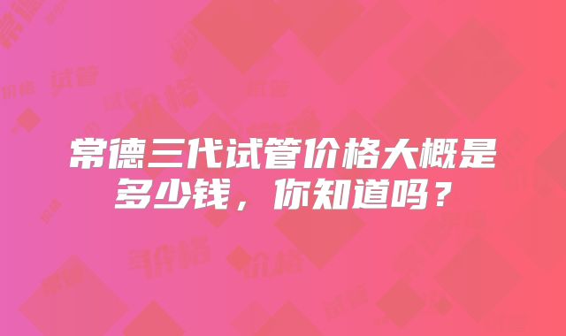 常德三代试管价格大概是多少钱,你知道吗?