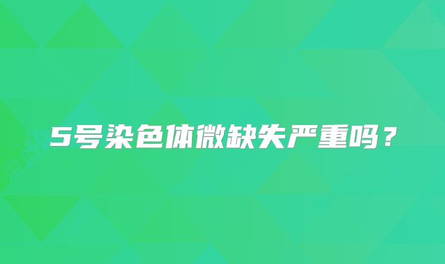 5号染色体微缺失严重吗？