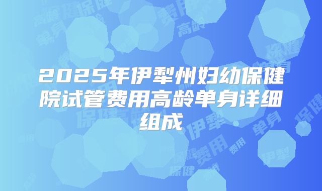 2025年伊犁州妇幼保健院试管费用高龄单身详细组成