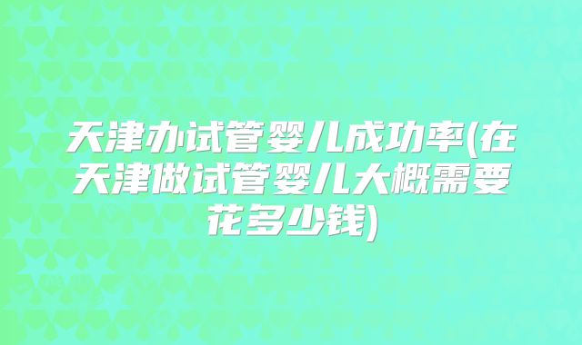 天津办试管婴儿成功率(在天津做试管婴儿大概需要花多少钱)