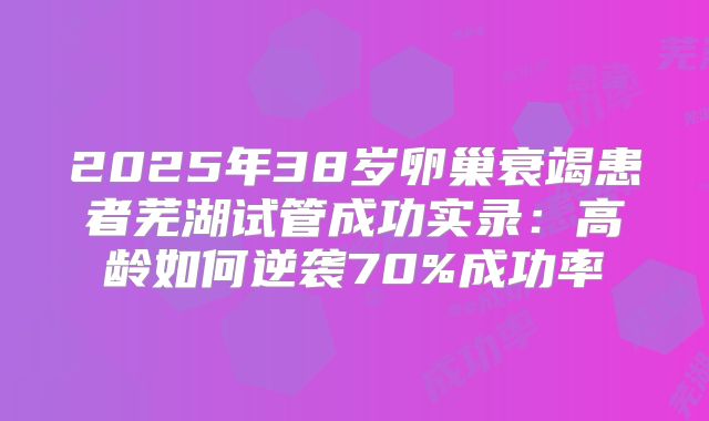 2025年38岁卵巢衰竭患者芜湖试管成功实录：高龄如何逆袭70%成功率
