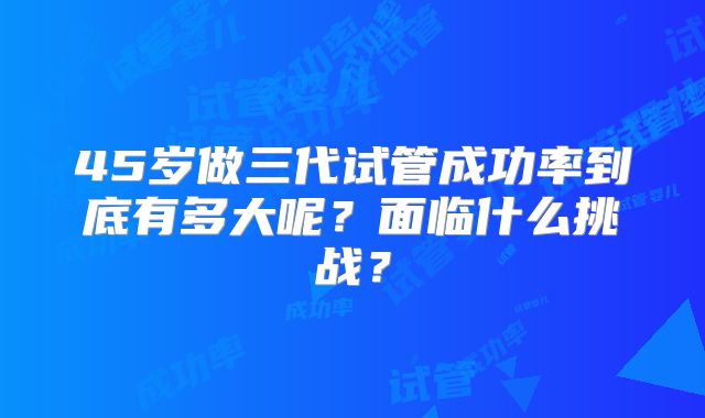 45岁做三代试管成功率到底有多大呢？面临什么挑战？