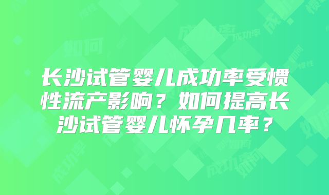 长沙试管婴儿成功率受惯性流产影响？如何提高长沙试管婴儿怀孕几率？
