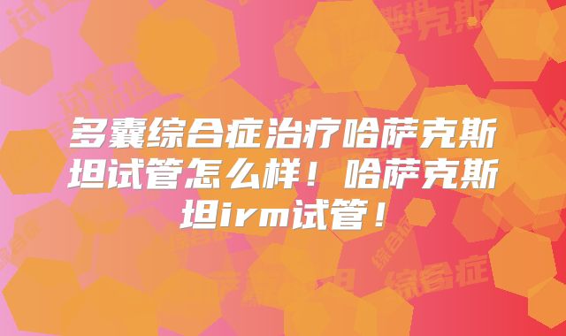 多囊综合症治疗哈萨克斯坦试管怎么样！哈萨克斯坦irm试管！