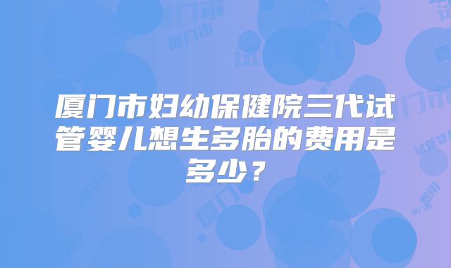 厦门市妇幼保健院三代试管婴儿想生多胎的费用是多少？