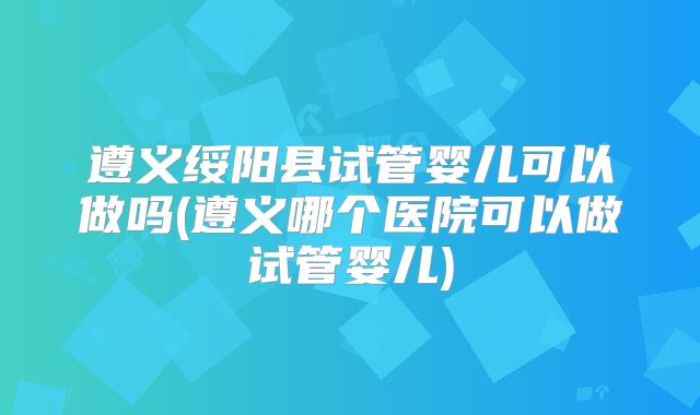 遵义绥阳县试管婴儿可以做吗(遵义哪个医院可以做试管婴儿)