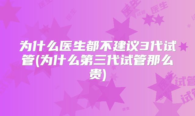 为什么医生都不建议3代试管(为什么第三代试管那么贵)