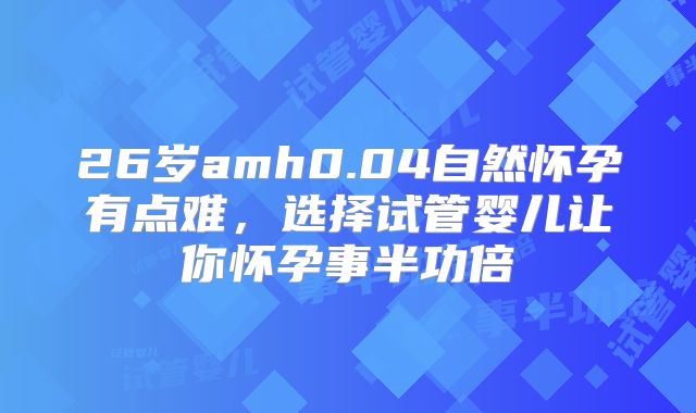 26岁amh0.04自然怀孕有点难，选择试管婴儿让你怀孕事半功倍