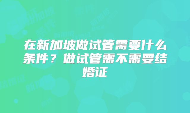 在新加坡做试管需要什么条件?做试管需不需要结婚证