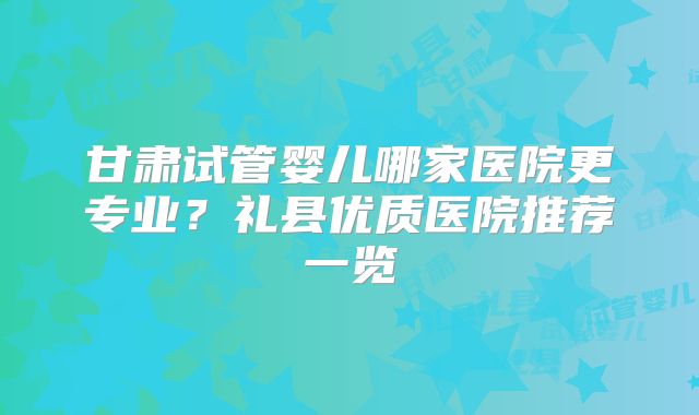 甘肃试管婴儿哪家医院更专业？礼县优质医院推荐一览