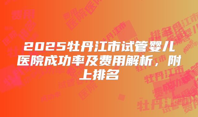 2025牡丹江市试管婴儿医院成功率及费用解析，附上排名