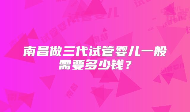 南昌做三代试管婴儿一般需要多少钱？
