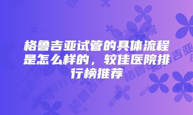 格鲁吉亚试管的具体流程是怎么样的，较佳医院排行榜推荐