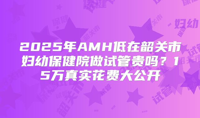 2025年AMH低在韶关市妇幼保健院做试管贵吗？15万真实花费大公开