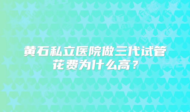 黄石私立医院做三代试管花费为什么高?