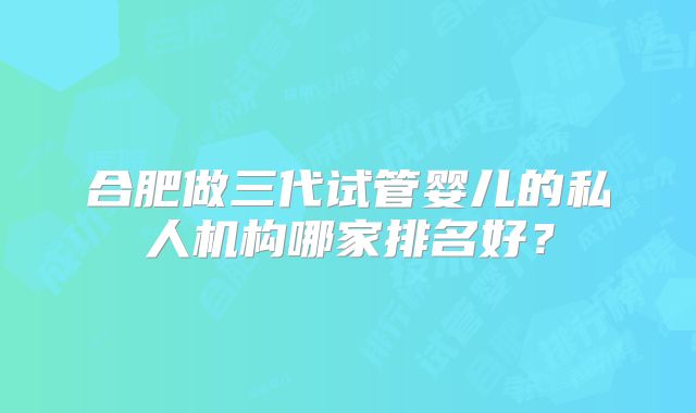 合肥做三代试管婴儿的私人机构哪家排名好？
