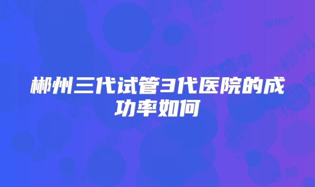 郴州三代试管3代医院的成功率如何