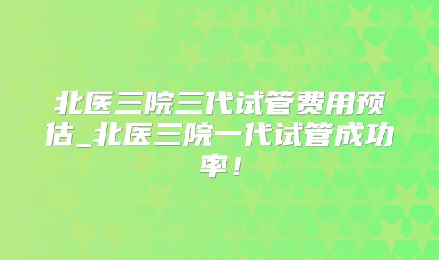 北医三院三代试管费用预估_北医三院一代试管成功率！