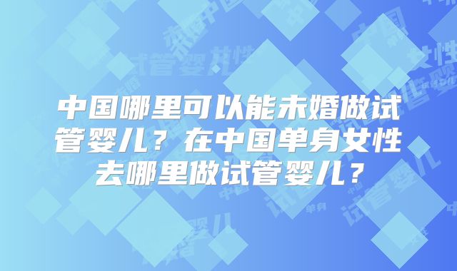 中国哪里可以能未婚做试管婴儿?在中国单身女性去哪里做试管婴儿?