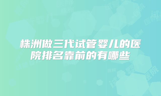 株洲做三代试管婴儿的医院排名靠前的有哪些