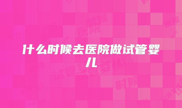 什么时候去医院做试管婴儿